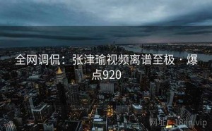 全网调侃:张津瑜视频离谱至极 · 爆点920