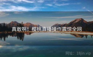 真敢啊!樱桃直播操作震惊全网