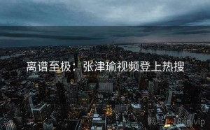 离谱至极:张津瑜视频登上热搜