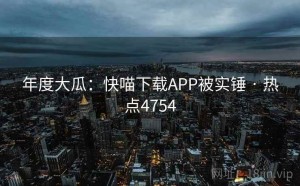 年度大瓜:快喵下载APP被实锤 · 热点4754