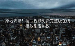 原地去世!插曲视频免费完整版在线播放引发热议