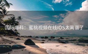国际爆料:蜜桃视频在线IOS太离谱了