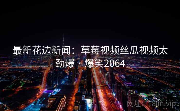最新花边新闻:草莓视频丝瓜视频太劲爆 · 爆笑2064 最新花边新闻:草莓视频丝瓜视频太劲爆 · 爆笑2064