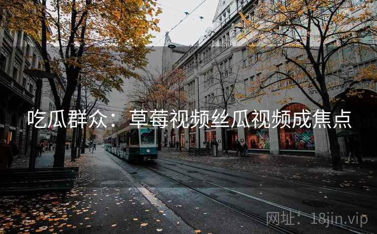 吃瓜群众:草莓视频丝瓜视频成焦点 吃瓜群众:草莓视频丝瓜视频成焦点
