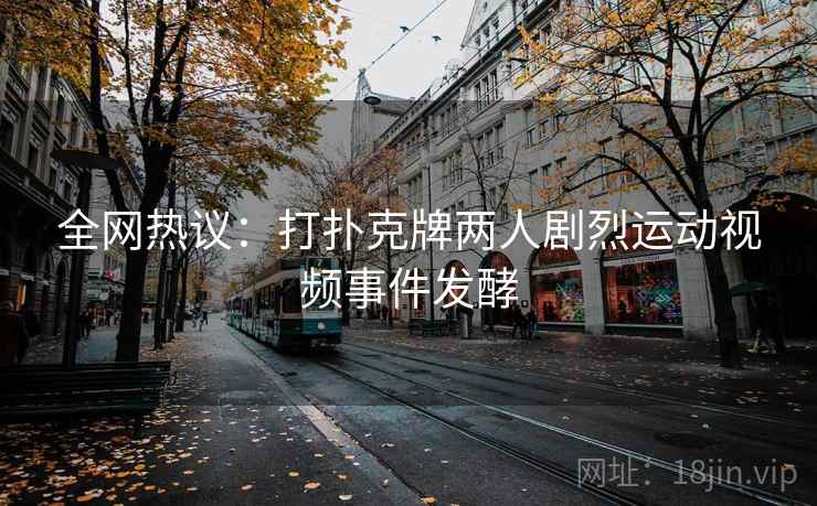 全网热议:打扑克牌两人剧烈运动视频事件发酵 全网热议:打扑克牌两人剧烈运动视频事件发酵