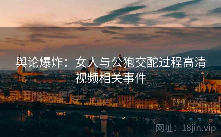 舆论爆炸:女人与公狍交酡过程高清视频相关事件 舆论爆炸:女人与公狍交酡过程高清视频相关事件