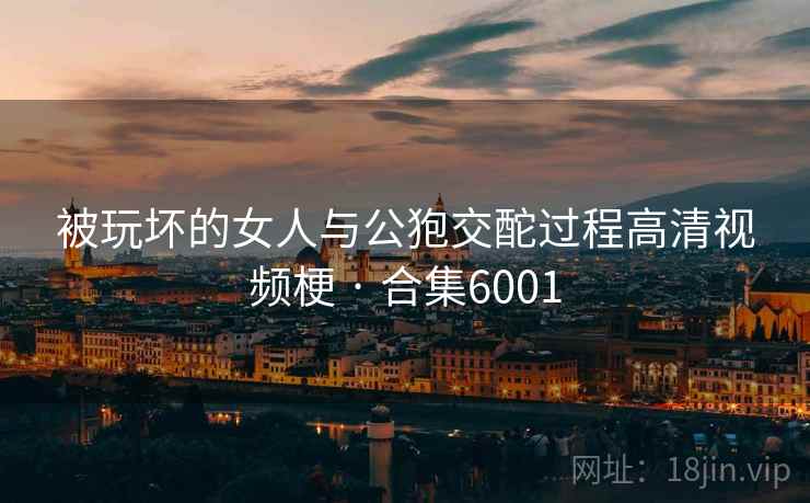 被玩坏的女人与公狍交酡过程高清视频梗 · 合集6001 被玩坏的女人与公狍交酡过程高清视频梗 · 合集6001