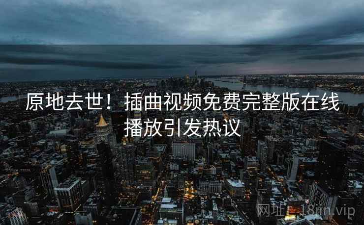 原地去世!插曲视频免费完整版在线播放引发热议 原地去世!插曲视频免费完整版在线播放引发热议