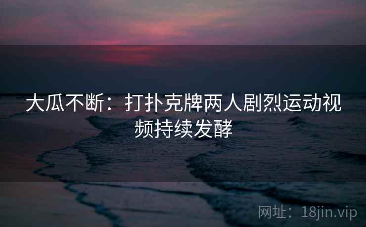 大瓜不断:打扑克牌两人剧烈运动视频持续发酵 大瓜不断:打扑克牌两人剧烈运动视频持续发酵