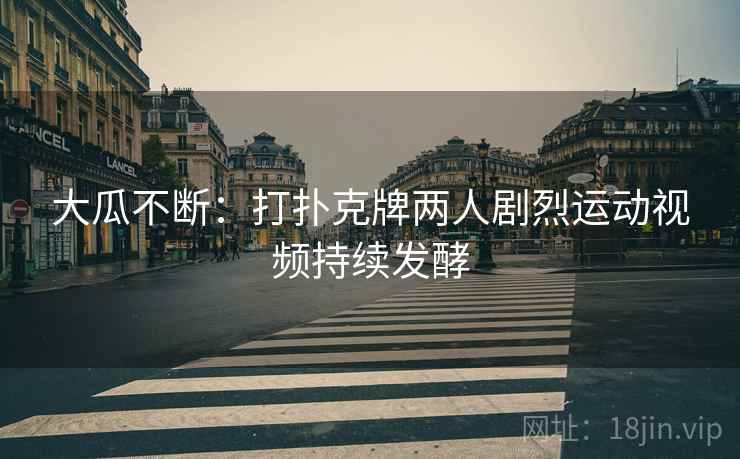 大瓜不断:打扑克牌两人剧烈运动视频持续发酵 大瓜不断:打扑克牌两人剧烈运动视频持续发酵