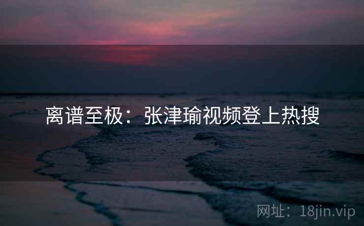 离谱至极:张津瑜视频登上热搜 离谱至极:张津瑜视频登上热搜