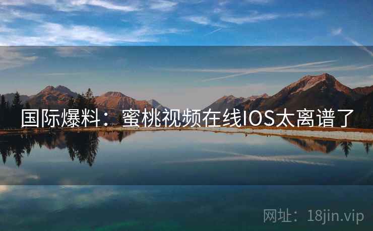国际爆料:蜜桃视频在线IOS太离谱了 国际爆料:蜜桃视频在线IOS太离谱了
