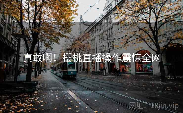 真敢啊!樱桃直播操作震惊全网 真敢啊!樱桃直播操作震惊全网