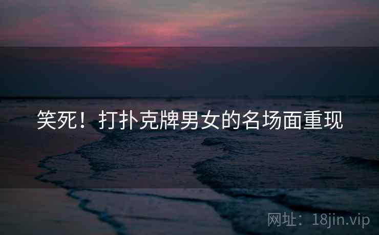 笑死!打扑克牌男女的名场面重现 笑死!打扑克牌男女的名场面重现