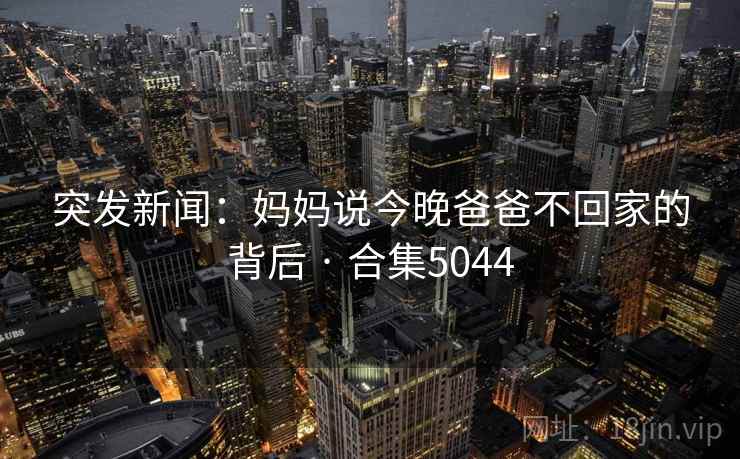 突发新闻:妈妈说今晚爸爸不回家的背后 · 合集5044 突发新闻:妈妈说今晚爸爸不回家的背后 · 合集5044