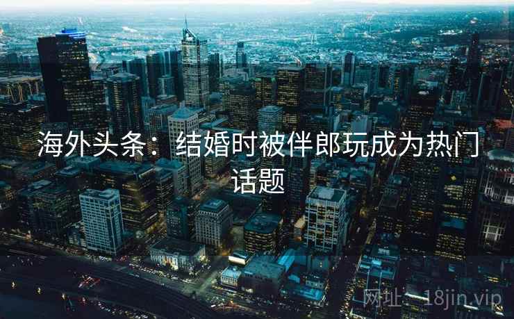 海外头条:结婚时被伴郎玩成为热门话题 海外头条:结婚时被伴郎玩成为热门话题