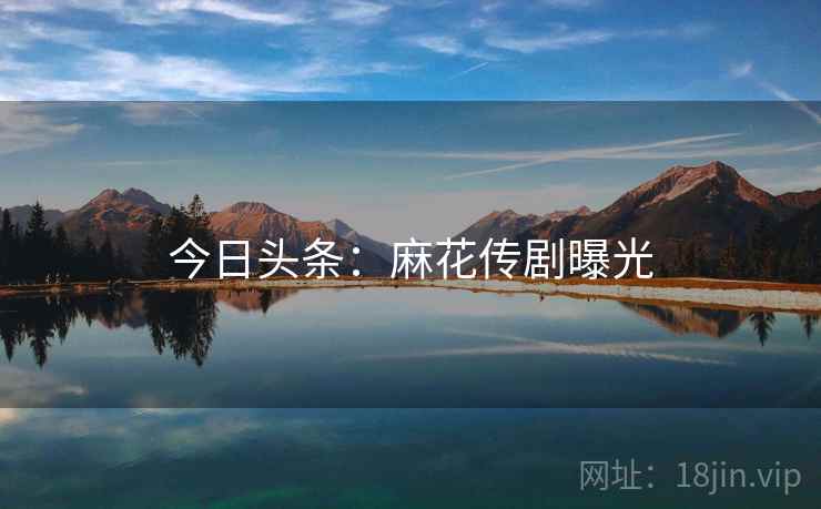 今日头条:麻花传剧曝光 今日头条:麻花传剧曝光