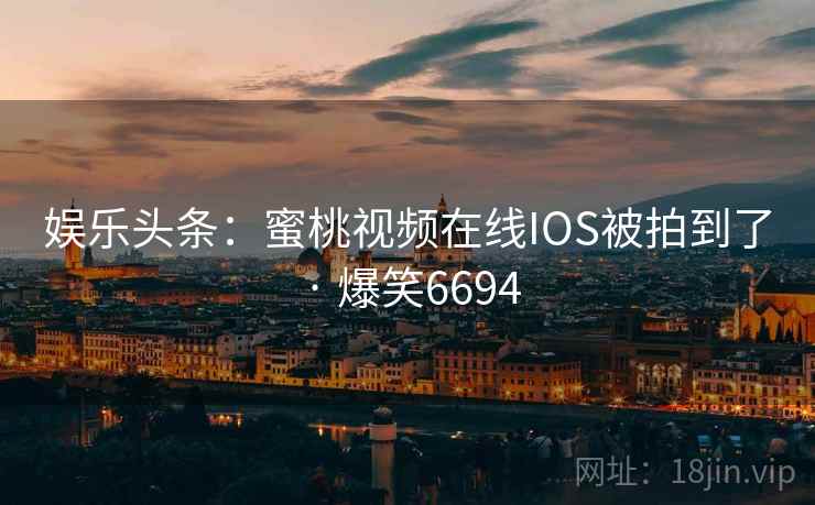 娱乐头条:蜜桃视频在线IOS被拍到了 · 爆笑6694 娱乐头条:蜜桃视频在线IOS被拍到了 · 爆笑6694